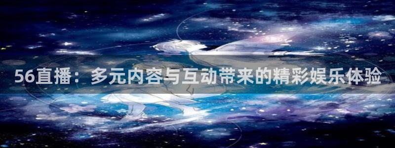 360免费直播超清 看球吧：56直播：多元内容与互动带来的精彩娱乐体验